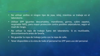 Indumentaria y EPP
• No utilizar anillos ni ningún tipo de joya, reloj, mientras se trabaje en el
laboratorio.
• Utilizar EPP (guantes descartables, mandilones, gorros, cubre zapatos,
respirador N95), para mayor protección contra posibles salpicaduras, según el
nivel de riesgo.
• No utilizar la ropa de trabajo fuera del laboratorio. Si es reutilizable,
descontaminarla antes de lavarla.
• No guardar la ropa de trabajo junto con la ropa de calle.
• Tener disponibles a la vista de todo el personal los EPP para uso del personal.
 