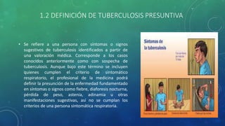 1.2 DEFINICIÓN DE TUBERCULOSIS PRESUNTIVA
• Se refiere a una persona con síntomas o signos
sugestivos de tuberculosis identificados a partir de
una valoración médica. Corresponde a los casos
conocidos anteriormente como con sospecha de
tuberculosis. Aunque bajo este término se incluyen
quienes cumplen el criterio de sintomático
respiratorio, el profesional de la medicina podrá
definir la presunción de la enfermedad fundamentado
en síntomas o signos como fiebre, diaforesis nocturna,
pérdida de peso, astenia, adinamia u otras
manifestaciones sugestivas, así no se cumplan los
criterios de una persona sintomática respiratoria.
 