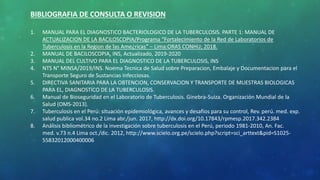 BIBLIOGRAFIA DE CONSULTA O REVISION
1. MANUAL PARA EL DIAGNOSTICO BACTERIOLOGICO DE LA TUBERCULOSIS. PARTE 1: MANUAL DE
ACTUALIZACION DE LA BACILOSCOPIA/Programa “Fortalecimiento de la Red de Laboratorios de
Tuberculosis en la Region de las Ame¿ricas” – Lima:ORAS CONHU; 2018.
2. MANUAL DE BACILOSCOPIA, INS, Actualizado, 2019-2020
3. MANUAL DEL CULTIVO PARA EL DIAGNOSTICO DE LA TUBERCULOSIS, INS
4. NTS N° MINSA/2019/INS. Noema Tecnica de Salud sobre Preparacion, Embalaje y Documentacion para el
Transporte Seguro de Sustancias Infecciosas.
5. DIRECTIVA SANITARIA PARA LA OBTENCION, CONSERVACION Y TRANSPORTE DE MUESTRAS BIOLOGICAS
PARA EL, DIAGNOSTICO DE LA TUBERCULOSIS.
6. Manual de Bioseguridad en el Laboratorio de Tuberculosis. Ginebra-Suiza. Organización Mundial de la
Salud (OMS-2013).
7. Tuberculosis en el Perú: situación epidemiológica, avances y desafíos para su control, Rev. perú. med. exp.
salud publica vol.34 no.2 Lima abr./jun. 2017, http://dx.doi.org/10.17843/rpmesp.2017.342.2384
8. Análisis bibliométrico de la investigación sobre tuberculosis en el Perú, periodo 1981-2010, An. Fac.
med. v.73 n.4 Lima oct./dic. 2012, http://www.scielo.org.pe/scielo.php?script=sci_arttext&pid=S1025-
55832012000400006
 