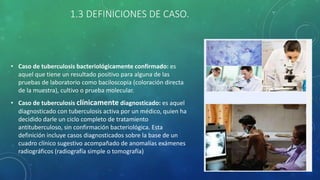 1.3 DEFINICIONES DE CASO.
• Caso de tuberculosis bacteriológicamente confirmado: es
aquel que tiene un resultado positivo para alguna de las
pruebas de laboratorio como baciloscopia (coloración directa
de la muestra), cultivo o prueba molecular.
• Caso de tuberculosis clínicamente diagnosticado: es aquel
diagnosticado con tuberculosis activa por un médico, quien ha
decidido darle un ciclo completo de tratamiento
antituberculoso, sin confirmación bacteriológica. Esta
definición incluye casos diagnosticados sobre la base de un
cuadro clínico sugestivo acompañado de anomalías exámenes
radiográficos (radiografía simple o tomografía)
 
