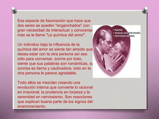 Esa especie de fascinación que hace que
dos seres se queden "enganchados" con
gran necesidad de interactuar y conocerse
más se le llama "La química del amor".
Un individuo bajo la influencia de la
química del amor se siente tan atraído que
desea estar con la otra persona así sea
sólo para conversar, sonríe por todo,
siente que sus palabras son románticas, su
sonrisa es tierna y cautivadora, todo en la
otra persona le parece agradable.
Todo ellos se mezclan creando una
revolución interna que convierte lo racional
en irracional, la prudencia en torpeza y la
serenidad en nerviosismo. Son reacciones
que explican buena parte de los signos del
enamoramiento.

 
