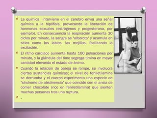 O La química interviene en el cerebro envía una señal

química a la hipófisis, provocando la liberación de
hormonas sexuales (estrógenos y progesterona, por
ejemplo). En consecuencia la respiración aumenta 30
ciclos por minuto, la sangre se "alborota" y acumula en
sitios como los labios, las mejillas, facilitando la
excitación.
O El ritmo cardiaco aumenta hasta 100 pulsaciones por
minuto, y la glándula del timo segrega timina en mayor
cantidad elevando el estado de ánimo.
O Cuando la relación de pareja se rompe, se involucra
ciertas sustancias químicas; el nivel de feniletilamina
se derrumba y el cuerpo experimenta una especie de
"síndrome de abstinencia" que coincide con el ansia de
comer chocolate (rico en feniletilamina) que sienten
muchas personas tras una ruptura.
O .

 