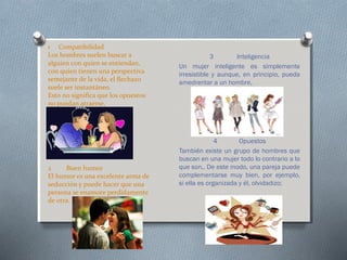 1 Compatibilidad
Los hombres suelen buscar a
alguien con quien se entiendan,
con quien tienen una perspectiva
semejante de la vida, el flechazo
suele ser instantáneo.
Esto no significa que los opuestos
no puedan atraerse,

2
Buen humor
El humor es una excelente arma de
seducción y puede hacer que una
persona se enamore perdidamente
de otra.

3

Inteligencia
Un mujer inteligente es simplemente
irresistible y aunque, en principio, pueda
amedrentar a un hombre,

4
Opuestos
También existe un grupo de hombres que
buscan en una mujer todo lo contrario a lo
que son,. De este modo, una pareja puede
complementarse muy bien, por ejemplo,
si ella es organizada y él, olvidadizo;

 