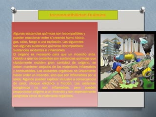 Algunas sustancias químicas son incompatibles y
pueden reaccionar entre sí creando humo tóxico,
gas, calor, fuego o una explosión. Las siguientes
son algunas sustancias químicas incompatibles:
Sustancias oxidantes e inflamables
El oxígeno es necesario para que un incendio arda.
Debido a que los oxidantes son sustancias químicas que
rápidamente expiden gran cantidad de oxígeno, se
deben mantener alejados de los materiales inflamables
y combustibles. Los oxidantes orgánicos no únicamente
hacen arder un incendio, sino que son inflamables por sí
solos. Algunos pueden explotar inclusive a consecuencia
de calor, choque eléctrico o fricción. Los oxidantes
inorgánicos no son inflamables, pero pueden
proporcionar oxígeno a un incendio y son especialmente
peligrosos cerca de materiales orgánicos.

 