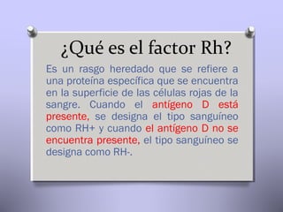 ¿Qué es el factor Rh?
Es un rasgo heredado que se refiere a
una proteína específica que se encuentra
en la superficie de las células rojas de la
sangre. Cuando el antígeno D está
presente, se designa el tipo sanguíneo
como RH+ y cuando el antígeno D no se
encuentra presente, el tipo sanguíneo se
designa como RH-.

 