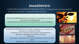 DIAGNÓSTICO
CAUSA DE LAS ALTERACIONES DEL COLOR  Importancia en el conocimiento
del origen, naturaleza y composición de la mancha
MANCHAS EXTRÍNSECAS  se ahieren a la superficie del diente y
provienen de la alimentación
Procedimientos de prevención con taza de hule y pasta profiláctica
MANCHAS INTRÍNSECAS  Cuando el pigmento se encuentra en el
interior de la estructura dental
- Congénita  en el momento de formación (dentinogénesis
imperfecta, hipoplasia de esmalte, fluorosis)
- Adquirida
- Preeruptiva.- Enf sistémicas como eritroblastosis fetal e ictericia
grave.
- Poseruptiva.- Traumatismo con necrosis pulpar
 
