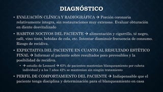 DIAGNÓSTICO
• EVALUACIÓN CLÍNICA Y RADIOGRÁFICA  Porción coronaria
relativamente íntegra, sin restauraciones muy extensas. Evaluar obturación
en diente desvitalizado
• HABITOS NOCIVOS DEL PACIENTE  alimentación y cigarrillo, té negro,
café, vino tinto, bebidas de cola, etc. Intentar disminuir frecuencia de consumo.
Riesgo de recidiva.
• EXPECTATIVA DEL PACIENTE EN CUANTO AL RESULTADO ESTÉTICO
FINAL  Informar al paciente sobre resultados poco prevesibles y la
posibilidad de recidiva.
•  estudio de Leonard  63% de pacientes mantenían blanqueamiento por cubeta
individual y a los 7 años 42% se mantenían sin ningún tratamiento
• PERFIL DE COMPORTAMIENTO DEL PACIENTE  Indispensable que el
paciente tenga disciplina y determinación para el blanqueamiento en casa
 