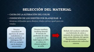SELECCIÓN DEL MATERIAL
• CAUSA DE LA ALTERACIÓN DEL COLOR
• CONDICIÓN DE LOS DIENTES POR BLANQUEAR: 
técnicas utilizadas para dientes vitales sirven igual para no
vitales
Técnica
inmediata
apertura de acceso
endodóntico y
colocar peróxido de
hidrógeno (35-
38%) en contacto
con la dentina
oscurecida)
Técnica mediata
(walking bleach)
 mezcla de
perborato de sodio
y peróxido de
hidr+ogeno al 35%
se coloca en
cámara pulpar y
se sella
Sellado del conducto radicular
con hidróxido de calcio y
cemento de ionómero de vidrio
para evitar difusión del agente
blanqueador y minimizar
riesgo de reabsorción radicular
externa
 