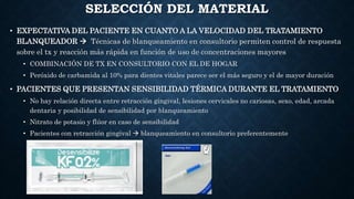 SELECCIÓN DEL MATERIAL
• EXPECTATIVA DEL PACIENTE EN CUANTO A LA VELOCIDAD DEL TRATAMIENTO
BLANQUEADOR  Técnicas de blanqueamiento en consultorio permiten control de respuesta
sobre el tx y reacción más rápida en función de uso de concentraciones mayores
• COMBINACIÓN DE TX EN CONSULTORIO CON EL DE HOGAR
• Peróxido de carbamida al 10% para dientes vitales parece ser el más seguro y el de mayor duración
• PACIENTES QUE PRESENTAN SENSIBILIDAD TÉRMICA DURANTE EL TRATAMIENTO
• No hay relación directa entre retracción gingival, lesiones cervicales no cariosas, sexo, edad, arcada
dentaria y posibilidad de sensibilidad por blanqueamiento
• Nitrato de potasio y flúor en caso de sensibilidad
• Pacientes con retracción gingival  blanqueamiento en consultorio preferentemente
 
