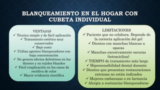 BLANQUEAMIENTO EN EL HOGAR CON
CUBETA INDIVIDUAL
VENTAJAS
 Técnica simple y de fácil aplicación
 Tratamiento estético muy
conservador
 Bajo costo
 Utiliza agentes blanqueadores con
baja concentración
 No genera efectos deletéreos en los
dientes y en tejidos blandos
 Fácil reaplicación en los casos de
recidiva de color
 Mayor evidencia científica
LIMITACIONES
 Paciente que no colabora. Depende de
la correcta aplicación del gel
 Dientes con manchas blancas u
opacas
 Manchas excesivamente oscuras
(tetraciclina)
 TIEMPO de tratamiento más largo
 Hipersensibilidad dental durante
 Dientes que presentan restauraciones
extensas no están indicados
 Mujeres embarazas o en lactancia
 Alergia a sustancias blanqueadoras
 
