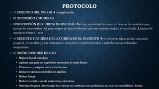PROTOCOLO
• 1) REGISTRO DEL COLOR  comparación
• 2) IMPRESIÓN Y MODELOS
• 3CONFECCIÓN DE CUBETA INDIVIDUAL: No hay necesidad de crear alivios en los modelos que
sirvan de reservorios del gen porque no hay evidencia que ese aspecto mejore el resultado. Lamina de
caucho 0.8mm a 1mm
• 4) RECORTE Y PRUEBA DE LA CUBETA EN EL PACIENTE  se observa adaptación, isquemia
gingival, áreas finas y los cortantes o malestar a tejidos blandos e interferencias oclusales
exageradas
• 5) INSTRUCCIONES DE USO
• Higiene bucal completa
• Aplicar una gota en superficie vestibular de cada diente
• Posicionar y adaptar contra los dientes
• Remover excesos con bolita de algodón
• Evitar fumar
• Reducir o evitar uso de sustancias colorantes
• Orientación para interrumpir tx y entrar en con6tacto con profesional en caso de sensibilidad dental
 