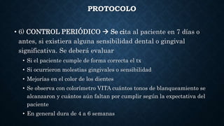 PROTOCOLO
• 6) CONTROL PERIÓDICO  Se cita al paciente en 7 días o
antes, si existiera alguna sensibilidad dental o gingival
significativa. Se deberá evaluar
• Si el paciente cumple de forma correcta el tx
• Si ocurrieron molestias gingivales o sensibilidad
• Mejorías en el color de los dientes
• Se observa con colorímetro VITA cuántos tonos de blanqueamiento se
alcanzaron y cuántos aún faltan por cumplir según la expectativa del
paciente
• En general dura de 4 a 6 semanas
 