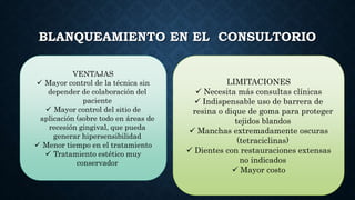 BLANQUEAMIENTO EN EL CONSULTORIO
VENTAJAS
 Mayor control de la técnica sin
depender de colaboración del
paciente
 Mayor control del sitio de
aplicación (sobre todo en áreas de
recesión gingival, que pueda
generar hipersensibilidad
 Menor tiempo en el tratamiento
 Tratamiento estético muy
conservador
LIMITACIONES
 Necesita más consultas clínicas
 Indispensable uso de barrera de
resina o dique de goma para proteger
tejidos blandos
 Manchas extremadamente oscuras
(tetraciclinas)
 Dientes con restauraciones extensas
no indicados
 Mayor costo
 