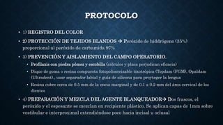 PROTOCOLO
• 1) REGISTRO DEL COLOR
• 2) PROTECCIÓN DE TEJIDOS BLANDOS  Peróxido de hiddrógeno (35%)
proporcional al peróxido de carbamida 97%
• 3) PREVENCIÓN Y AISLAMIENTO DEL CAMPO OPERATORIO.
• Profilaxis con piedra pómez y escobilla (cálculos y placa perjudican eficacia)
• Dique de goma o resina compuesta fotopolimerizable tixotrópica (Topdam (FGM), Opaldam
(Ultradent)., usar separador labial y guía de silicona para proyteger la lengua
• Resina cubre cerca de 0.5 mm de la encia marginal y de 0.1 a 0.2 mm del área cervical de los
dientes
• 4) PREPARACIÓN Y MEZCLA DEL AGENTE BLANQUEADOR Dos frascos, el
peróxido y el espesante se mezclan en recipiente plástico. Se aplican capas de 1mm sobre
vestibular e interproximal extendiéndose poco hacia incisal u oclusal
 