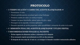 PROTOCOLO
• 5) TIEMPO DE ACIÓN Y CAMBIO DEL AGENTE BLANQUEADOR 
• Permanecer 15 min.
• Gitarlo periódicamente con pincel para evitar burbujas
• Producto cambia de color y se retira el exceso
• Limpiar con gasa desechable, aplicar spray de aire y agua
• Proceguir con la segunda y tercera aplicación
• Durante operiodo de acción preguntar sobre sensibilidad o sensación de ardor en la encía
• 6) REMOSIÓN FINAL DEL AGENTE BLANQUEADOR Y PULIDO DENTAL
• 7) RECOMENDACIONES FINALES AL PACIENTE
• Evitar ingesta de alimentos acidos o coloreados 24 h después
• Si es necesario repetir procedimiento en 48 h en dos sesiones
• Si después de tres citas de 15 min no se consigue lo deseado considere restauración adhesiva
 