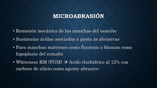 MICROABRASIÓN
• Remoción mecánica de las manchas del esmalte
• Sustancias ácidas asociadas a pasta as abrasivas
• Para manchas marrones como fluorosis o blancas como
hipoplasia del esmalte
• Whiteness RM (FGM)  Acido clorhídrico al 12% con
carburo de silicio como agente abrasivo
 