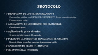 PROTOCOLO
• 1) PROTECCIÓN DE LOS TEJIDOS BLANDOS 
• Con vaselina sólida o con ORALSEAL (ULTRADENT) debido a agente caústico
• Proteger rostro y ojos
• 2) AISLAMIENTO DE LOS DIENTES POR BLANQUEAR
• Con dique de goma
• 3) Aplicación de pasta abrasiva
• 12 veces en intervalos de 10 segundos
• 4) PULIDO DE LA SUPERFICIE TRATADA CON EL ABRASIVO
• Disco de lija de grano fino o puntas de goma para pulido
• 5) APLICACIÓN DE FLUOR  4 MINUTOS
• 6)ORIENTACIÓN AL PACIENTE
 