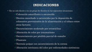 INDICACIONES
• En un solo diente o en un grupo de dientes en las siguientes situaciones
Coloración amarillenta u oscurecida
Dientes manchado u oscurecidos por la deposición de
colorantes provenientes de la alimentación y el tabaco entre
otros factores
Oscurecimiento moderado por tetraciclina
Alteración de color por traumatismo
Oscurecimiento por pérdida parcial de esmalte
Fluorosis
Necrosis pulpar con oscurecimiento de la corona
Alteración intrínseca del color por enfermedades sistémicas
 