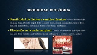 SEGURIDAD BIOLÓGICA
• Sensibilidad de dientes a cambios térmicos especialmente en la
primera hora. Debido al pH de la solución asociado con la característica de libre
difusión del material por medio de las estructuras dentarias.
• Ulceración en la encía marginal. Debido a un trauma por cepillado o
mal uso de la cubeta en el tratamiento en el hogar o el contacto directo del gel
 