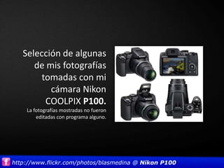 Selección de algunas
      de mis fotografías
        tomadas con mi
          cámara Nikon
         COOLPIX P100.
    La fotografías mostradas no fueron
        editadas con programa alguno.




http://www.flickr.com/photos/blasmedina @ Nikon P100
 