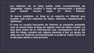 • Los artículos de un blog suelen estar acompañados de 
fotografías, videos, sonidos y hasta de animaciones y gráficas 
que ilustran mucho mejor el tema tratado. 
En pocas palabras, un blog es un espacio en internet que 
puedes usar para expresar tus ideas, intereses, experiencias y 
opiniones. 
• Si eres un usuario frecuente de internet, es bastante probable 
que ya hayas leído el blog de alguien más sin darte cuenta, ya 
que gran parte de la información que conseguimos en la red 
está en blogs creados por alguna persona o por un grupo de 
ellas que se dedican exclusivamente a publicar varias veces en 
el día para atraer a más lectores. 
 