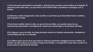 • 1) Nos sirve para desarrollar la expresión y además para cometer menos faltas de ortografía. El 
segundo punto está claro, ya que ante la más mínima falta, el profesor no prosigue con su 
lectura. 
2) Alimenta nuestra imaginación. Esto se debe a que tienes que desarrollar temas creativos, 
que le gusten a todos. 
3) Nos hace meditar sobre la vida, ya que el tema es libre, uno puede narrar de sus 
experiencias personales o sencillamente, temas que entretengan a los lectores del blog. 
4) En algunos casos de éxito, los blogs terminan siendo un trabajo remunerado, mediante la 
comercialización de su contenido. 
5) La última razón que le di es que todos lo alumnos queríamos bloggear por dos motivos. El 
primero de ellos para que el profesor tenga más trabajo, y el segundo es que esto cuenta en 3 
puntos para la nota final de Filosofía. 
 