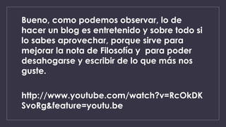 Bueno, como podemos observar, lo de 
hacer un blog es entretenido y sobre todo si 
lo sabes aprovechar, porque sirve para 
mejorar la nota de Filosofía y para poder 
desahogarse y escribir de lo que más nos 
guste. 
http://www.youtube.com/watch?v=RcOkDK 
SvoRg&feature=youtu.be 
