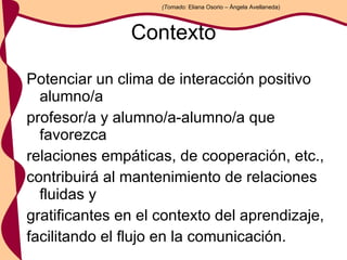 Contexto Potenciar un clima de interacción positivo alumno/a profesor/a y alumno/a-alumno/a que favorezca relaciones empáticas, de cooperación, etc., contribuirá al mantenimiento de relaciones fluidas y gratificantes en el contexto del aprendizaje, facilitando el flujo en la comunicación. (Tomado:  Eliana Osorio – Ángela Avellaneda) 