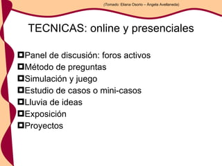 TECNICAS: online y presenciales Panel de discusión: foros activos Método de preguntas Simulación y juego Estudio de casos o mini-casos Lluvia de ideas Exposición Proyectos (Tomado:  Eliana Osorio – Ángela Avellaneda) 