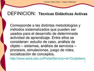 DEFINICION:  Técnicas Didácticas Activas   Corresponde a las distintas metodologías y métodos sistematizados que pueden ser usados para el desarrollo de determinada actividad de aprendizaje. Entre ellos se consideran: estudio de caso, análisis de objeto – sistemas, análisis de servicios – procesos, simulaciones, juego de roles, socialización de conceptos.  http://www.sena.edu.co/Portal/Servicio+al+Ciudadano/Glosario / (Tomado:  Eliana Osorio – Ángela Avellaneda) 