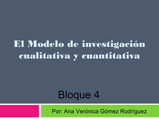 El Modelo de investigación
 cualitativa y cuantitativa



         Bloque 4
       Por: Ana Verónica Gómez Rodríguez
 