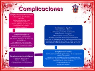 Complicaciones
Complicaciones cardiovasculares:
    • Hipotensión, bradicardia,
              arritmias.
     • Alteraciones en el trazo
       electrocardiográfico.
 • Disminución del tamaño de las
      cavidades del corazón.
          • Falla cardíaca.
                                                     Complicaciones digestivas:
                                                      • Constipación o diarrea.
                                               • Distensión y molestias abdominales.
                                                     • Alteraciones esofágicas.
      Complicaciones óseas:
                                                 • Retraso en el vaciado gástrico.
    • Osteopenia, osteoporosis.
                                          • Disminución de la motilidad gastrointestinal
 •Aumento del riesgo de fracturas
                                     Rara vez, las paredes del recto pueden debilitarse tanto
            patológicas.
                                      debido a la purgación que llegan a salirse por el ano;
    •En pacientes prepuberales,       ésta es una condición grave que requiere de cirugía.
estancamiento en el crecimiento y
  retraso en la maduración ósea.



                                                    Complicaciones renales:
                                    • Disminución del filtrado glomerular y de la capacidad
                                                       de concentración.
Complicaciones hematológicas:
                                        • Alteraciones hidroelectrolíticas: hipopotasemia,
     • Anemia, leucopenia,           hipocloremia, alcalosis metabólica, hipomagnesemia,
        trombocitopenia.                         hipofosfatemia, hipocalcemia.
 • Hipoplasia en médula ósea.                         • Edemas periféricos.
                                                       • Cálculos renales.
 