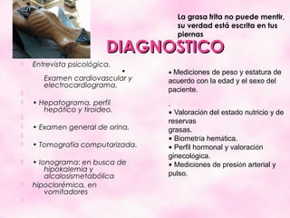 La grasa frita no puede mentir,
                                    su verdad está escrita en tus
                                    piernas

                         DIAGNOSTICO
   Entrevista psicológica.
                           •      • Mediciones de peso y estatura de
       Examen cardiovascular y    acuerdo con la edad y el sexo del
       electrocardiograma.

                                  paciente.
   • Hepatograma, perfil         .
       hepático y tiroideo.       • Valoración del estado nutricio y de

                                  reservas
   • Examen general de orina.    grasas.

                                  • Biometría hemática.
   • Tomografía computarizada.   • Perfil hormonal y valoración
                                  ginecológica.
   • Ionograma: en busca de      • Mediciones de presión arterial y
        hipokalemia y
        alcalosismetabólica       pulso.
   hipoclorémica, en
        vomitadores.

 