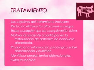 TRATAMIENTO
   Los objetivos del tratamiento incluyen:
   Reducir o eliminar los atracones o purgas.
   Tratar cualquier tipo de complicación física.
   Motivar al paciente a participar en la
       restauración de patrones de conducta
       alimentaria.
   Proporcionar información psicológica sobre
       alimentación y nutrición.
   Identificar pensamientos disfuncionales.
   Evitar la recaída
 