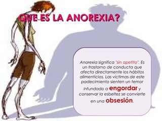 QUE ES LA ANOREXIA?



           Anorexia significa "sin apetito". Es
            un trastorno de conducta que
           afecta directamente los hábitos
           alimenticios. Las victimas de este
           padecimiento sienten un temor
             infundado a engordar y
           conservar la esbeltez se convierte
                en una obsesión.
 