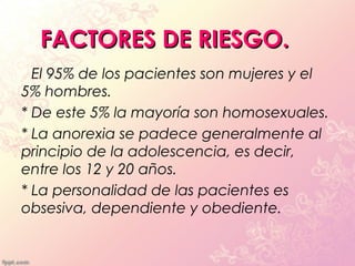 FACTORES DE RIESGO.
* El 95% de los pacientes son mujeres y el
5% hombres.
* De este 5% la mayoría son homosexuales.
* La anorexia se padece generalmente al
principio de la adolescencia, es decir,
entre los 12 y 20 años.
* La personalidad de las pacientes es
obsesiva, dependiente y obediente.
 