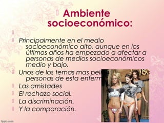 Ambiente
             socioeconómico:

   Principalmente en el medio
       socioeconómico alto, aunque en los
       últimos años ha empezado a afectar a
       personas de medios socioeconómicos
       medio y bajo.
   Unos de los temas mas peligrosos sobre las
       personas de esta enfermedad son:
   Las amistades
   El rechazo social.
   La discriminación.
   Y la comparación.
 