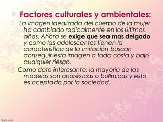    Factores culturales y ambientales:
   La imagen idealizada del cuerpo de la mujer
     ha cambiado radicalmente en los últimos
     años. Ahora se exige que sea mas delgado
     y como las adolescentes tienen la
     característica de la imitación buscan
     conseguir esta imagen a toda costa y bajo
     cualquier riesgo.
   Como dato interesante: la mayoría de las
     modelos son anoréxicas o bulímicas y esto
     es aceptado por la sociedad.
 