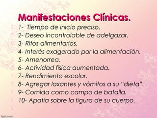 Manifestaciones Clínicas.
   1- Tiempo de inicio preciso.
   2- Deseo incontrolable de adelgazar.
   3- Ritos alimentarios.
   4- Interés exagerado por la alimentación.
   5- Amenorrea.
   6- Actividad física aumentada.
   7- Rendimiento escolar.
   8- Agregar laxantes y vómitos a su “dieta”.
   9- Comida como campo de batalla.
   10- Apatia sobre la figura de su cuerpo.

 