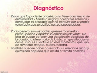 Diagnóstico

   Dado que la paciente anoréxica no tiene conciencia de
      enfermedad y tiende a negar y ocultar sus síntomas y
      conductas es probable que no consulte por su propia
      voluntad y que su actitud no sea cooperadora.

   Por lo general son los padres quienes manifiestan
       preocupación y aportan información relevante. De
       ellos se puede obtener una descripción detallada de
       la conducta alimentaria de la hija, en que situaciones
       come, cual es su actitud en esos momentos, qué tipo
       de alimentos acepta, cuáles rechaza.
   También pueden haber observado sus ejercicios físicos y
       quizás han captado que oculta o vomita comidas.
 