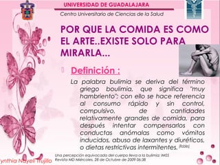 UNIVERSIDAD DE GUADALAJARA
                            Centro Universitario de Ciencias de la Salud


                            POR QUE LA COMIDA ES COMO
                            EL ARTE..EXISTE SOLO PARA
                            MIRARLA...
                                 Definición :
                                  La palabra bulimia se deriva del término
                                     griego boulimia, que significa "muy
                                     hambriento"; con ello se hace referencia
                                     al consumo rápido y sin control,
                                     compulsivo,            de        cantidades
                                     relativamente grandes de comida, para
                                     después intentar compensarlos con
                                     conductas anómalas como vómitos
                                     inducidos, abuso de laxantes y diuréticos,
                                     o dietas restrictivas intermitentes. (Robles)
                          Una percepción equivocada del cuerpo lleva a la bulimia: IMSS
Cynthia Nayeli Trujillo   Revista MD Miércoles, 28 de Octubre de 2009 06:38
 