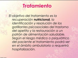 Tratamiento

   El objetivo del tratamiento es la
       recuperación nutricional, la
       identificación y resolución de los
       gatillantes psicosociales del trastorno
       del apetito y la restauración a un
       patrón de alimentación saludable.
       Según el riesgo médico o psiquiátrico
       del paciente el tratamiento podrá ser
       en el ámbito ambulatorio o requerirá
       hospitalización.
 