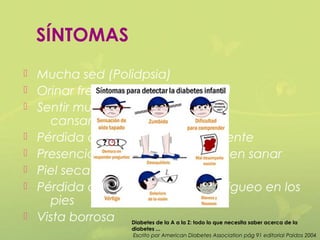 SÍNTOMAS
   Mucha sed (Polidpsia)
   Orinar frecuentemente (Poliuria)
   Sentir mucha hambre o
      cansancio(Polifagia)
   Pérdida de peso espontáneamente
   Presencia de llagas que tardan en sanar
   Piel seca y picazón
   Pérdida de la sensación u hormigueo en los
      pies
   Vista borrosa Diabetes de la A a la Z: todo lo que necesita saber acerca de la
                                diabetes ...
                                 Escrito por American Diabetes Association pág 91 editorial Paidos 2004
 