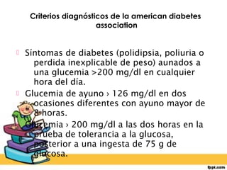 Criterios diagnósticos de la american diabetes
                       association


 Síntomas de diabetes (polidipsia, poliuria o
    perdida inexplicable de peso) aunados a
    una glucemia >200 mg/dl en cualquier
    hora del día.
 Glucemia de ayuno › 126 mg/dl en dos
    ocasiones diferentes con ayuno mayor de
    8 horas.
 Glucemia › 200 mg/dl a las dos horas en la
    prueba de tolerancia a la glucosa,
    posterior a una ingesta de 75 g de
    glucosa.
 