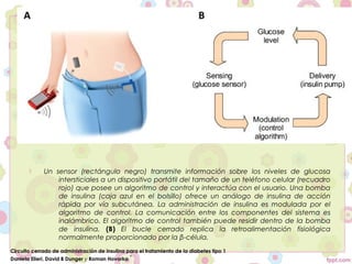     Un sensor (rectángulo negro) transmite información sobre los niveles de glucosa
                 intersticiales a un dispositivo portátil del tamaño de un teléfono celular (recuadro
                 rojo) que posee un algoritmo de control y interactúa con el usuario. Una bomba
                 de insulina (caja azul en el bolsillo) ofrece un análogo de insulina de acción
                 rápida por vía subcutánea. La administración de insulina es modulada por el
                 algoritmo de control. La comunicación entre los componentes del sistema es
                 inalámbrico. El algoritmo de control también puede residir dentro de la bomba
                 de insulina. (B) El bucle cerrado replica la retroalimentación fisiológica
                 normalmente proporcionado por la β-célula.
Circuito cerrado de administración de insulina para el tratamiento de la diabetes tipo 1
Daniela Elleri, David B Dunger y Roman Hovorka *
 