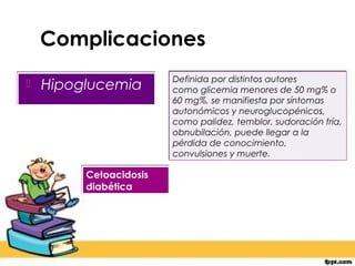 Complicaciones
                        Definida por distintos autores
   Hipoglucemia        como glicemia menores de 50 mg% o
                        60 mg%, se manifiesta por síntomas
                        autonómicos y neuroglucopénicos,
                        como palidez, temblor, sudoración fría,
                        obnubilación, puede llegar a la
                        pérdida de conocimiento,
                        convulsiones y muerte.

         Cetoacidosis
         diabética
 