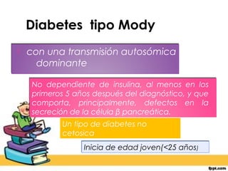 Diabetes tipo Mody
   con una transmisión autosómica
      dominante

     No dependiente de insulina, al menos en los
     primeros 5 años después del diagnóstico, y que
     comporta, principalmente, defectos en la
     secreción de la célula β pancreática.
             Un tipo de diabetes no
             cetosica
                  Inicia de edad joven(<25 años)
 