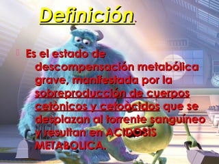 Definición.
   Es el estado de
      descompensación metabólica
      grave, manifestada por la
      sobreproducción de cuerpos
      cetònicos y cetoàcidos que se
      desplazan al torrente sanguíneo
      y resultan en ACIDOSIS
      METABOLICA.
 