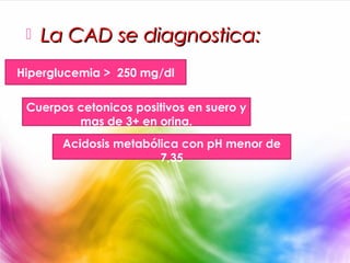    La CAD se diagnostica:
Hiperglucemia > 250 mg/dl

 Cuerpos cetonicos positivos en suero y
         mas de 3+ en orina.
       Acidosis metabólica con pH menor de
                       7,35
 
