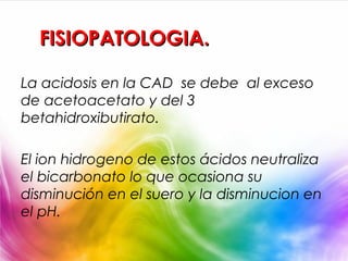 FISIOPATOLOGIA.

La acidosis en la CAD se debe al exceso
de acetoacetato y del 3
betahidroxibutirato.

El ion hidrogeno de estos ácidos neutraliza
el bicarbonato lo que ocasiona su
disminución en el suero y la disminucion en
el pH.
 